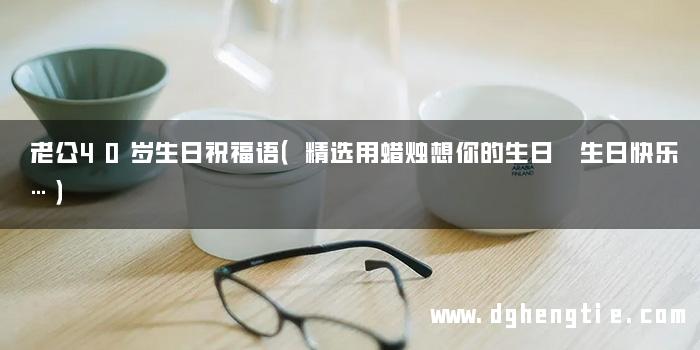 老公40岁生日祝福语（精选用蜡烛想你的生日 生日快乐…）